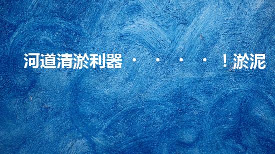 河道清淤利器！淤泥泵，解放河流，還原自然之美！
